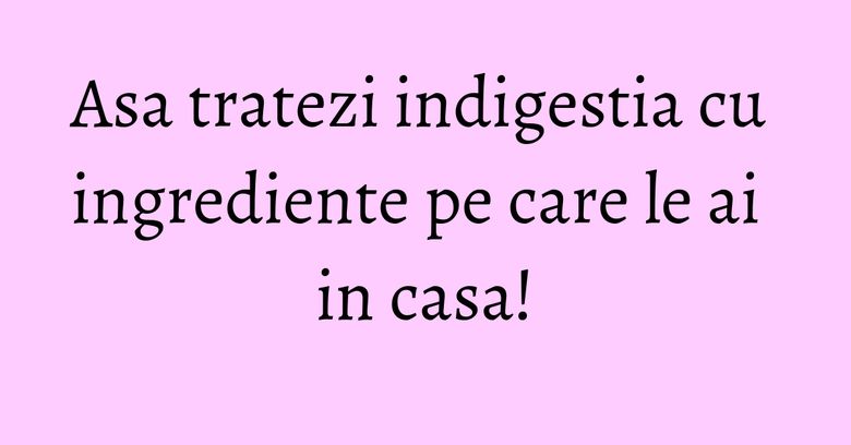 Asa tratezi indigestia cu ingrediente pe care le ai in casa!