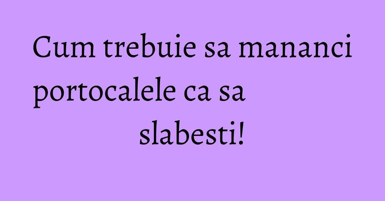 Cum trebuie sa mananci portocalele ca sa slabesti!