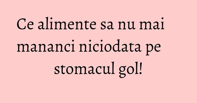 Ce alimente sa nu mai mananci niciodata pe stomacul gol! Ce alimente sa nu mai mananci niciodata pe stomacul gol!