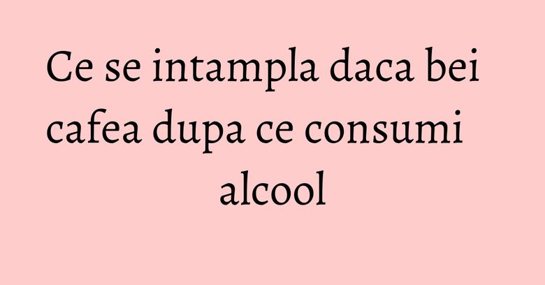 Ce se intampla daca bei cafea dupa ce consumi alcool
