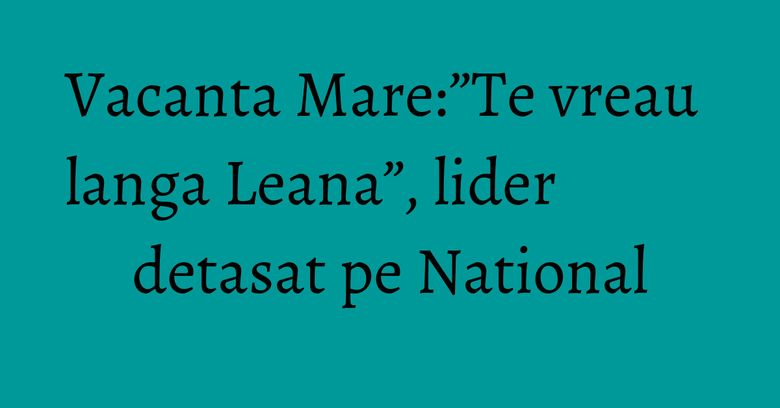 Vacanta Mare:”Te vreau langa Leana”, lider detasat pe National