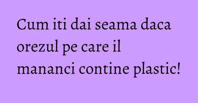Cum iti dai seama daca orezul pe care il mananci contine plastic!