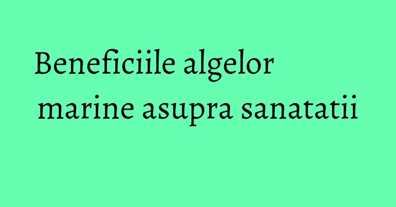 Beneficiile algelor marine asupra sanatatii Beneficiile algelor marine asupra sanatatii