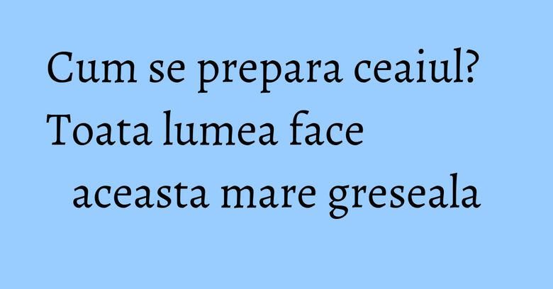 Cum se prepara ceaiul? Toata lumea face aceasta mare greseala Cum se prepara ceaiul? Toata lumea face aceasta mare greseala