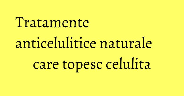 Tratamente anticelulitice naturale care topesc celulita Tratamente anticelulitice naturale care topesc celulita