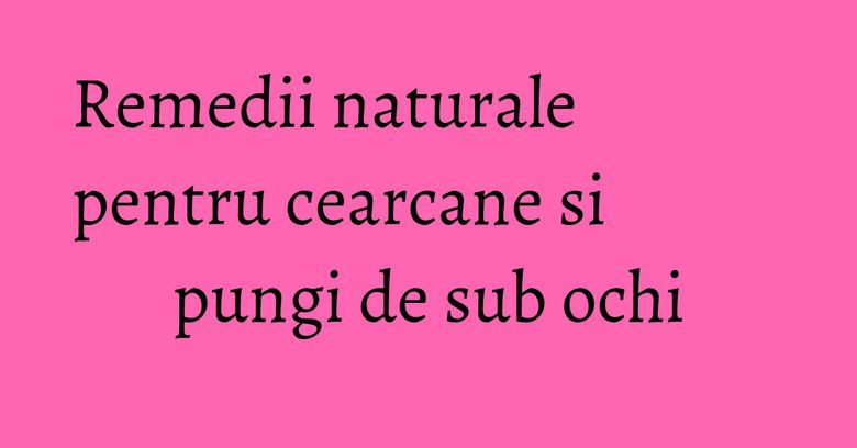 Remedii naturale pentru cearcane si pungi de sub ochi Remedii naturale pentru cearcane si pungi de sub ochi