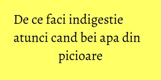 De ce faci indigestie atunci cand bei apa din picioare
