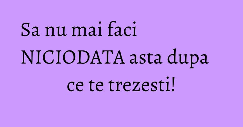 Sa nu mai faci NICIODATA asta dupa ce te trezesti!