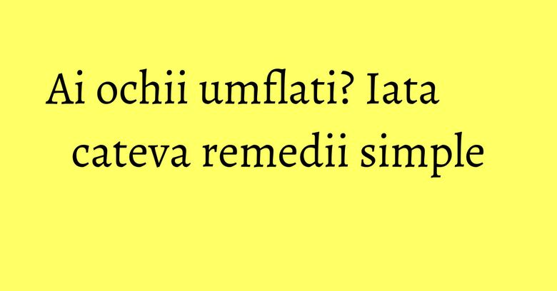 Ai ochii umflati? Iata cateva remedii simple Ai ochii umflati? Iata cateva remedii simple