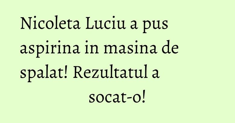 Nicoleta Luciu a pus aspirina in masina de spalat! Rezultatul a socat-o!