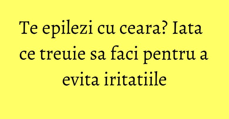 Te epilezi cu ceara? Iata ce treuie sa faci pentru a evita iritatiile