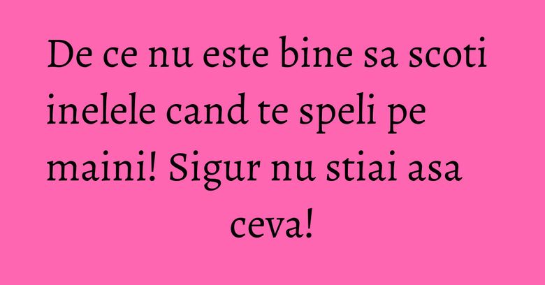 De ce nu este bine sa scoti inelele cand te speli pe maini! Sigur nu stiai asa ceva! De ce nu este bine sa scoti inelele cand te speli pe maini! Sigur nu stiai asa ceva!