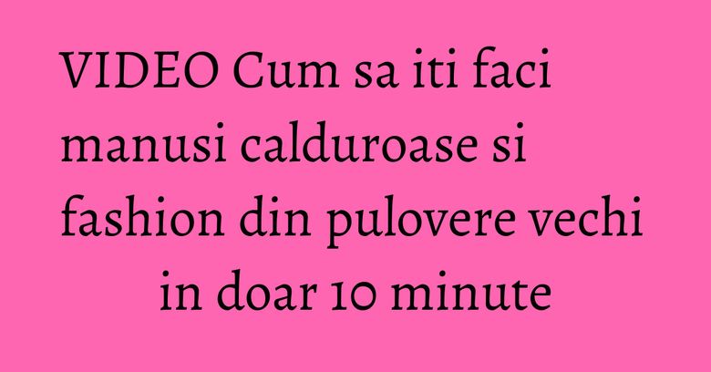 VIDEO Cum sa iti faci manusi calduroase si fashion din pulovere vechi in doar 10 minute VIDEO Cum sa iti faci manusi calduroase si fashion din pulovere vechi in doar 10 minute