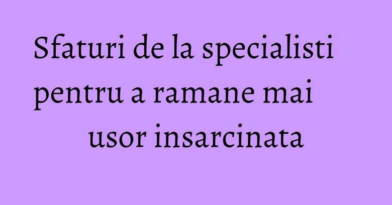 Sfaturi de la specialisti pentru a ramane mai usor insarcinata Sfaturi de la specialisti pentru a ramane mai usor insarcinata