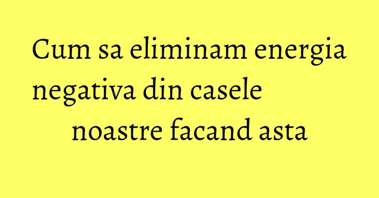 Cum sa eliminam energia negativa din casele noastre facand asta Cum sa eliminam energia negativa din casele noastre facand asta