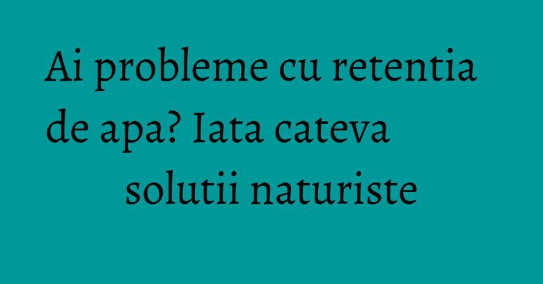 Ai probleme cu retentia de apa? Iata cateva solutii naturiste