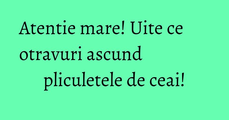 Atentie mare! Uite ce otravuri ascund pliculetele de ceai! Atentie mare! Uite ce otravuri ascund pliculetele de ceai!