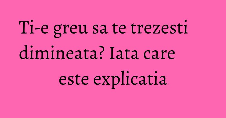 Ti-e greu sa te trezesti dimineata? Iata care este explicatia Ti-e greu sa te trezesti dimineata? Iata care este explicatia