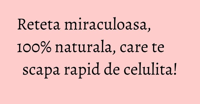 Reteta miraculoasa, 100% naturala, care te scapa rapid de celulita!