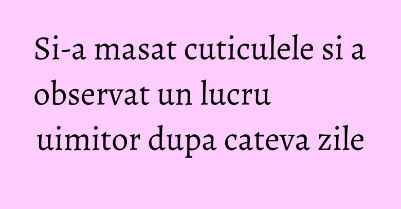 Si-a masat cuticulele si a observat un lucru uimitor dupa cateva zile