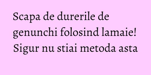 Scapa de durerile de genunchi folosind lamaie! Sigur nu stiai metoda asta