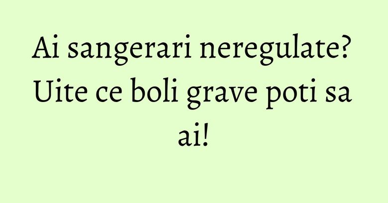Ai sangerari neregulate? Uite ce boli grave poti sa ai!