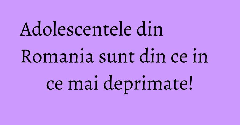 Adolescentele din Romania sunt din ce in ce mai deprimate! Adolescentele din Romania sunt din ce in ce mai deprimate!