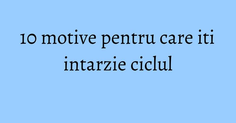 10 motive pentru care iti intarzie ciclul