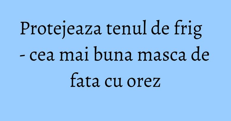 Protejeaza tenul de frig - cea mai buna masca de fata cu orez