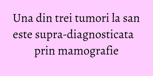 Una din trei tumori la san este supra-diagnosticata prin mamografie
