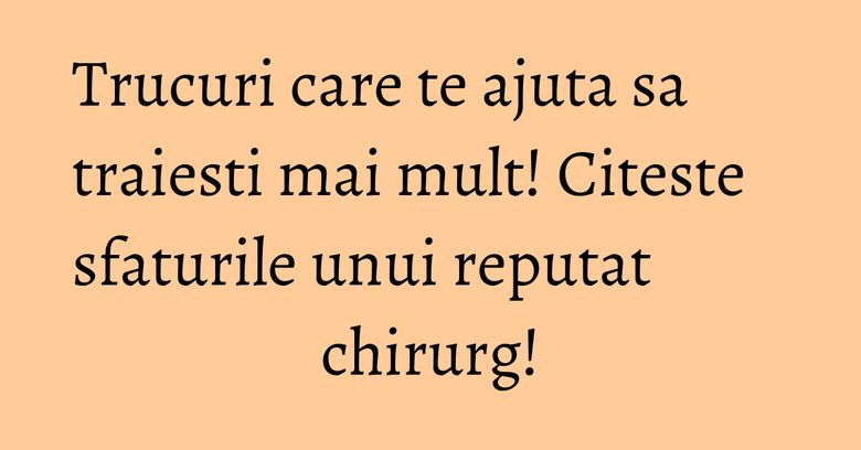 Trucuri care te ajuta sa traiesti mai mult! Citeste sfaturile unui reputat chirurg!