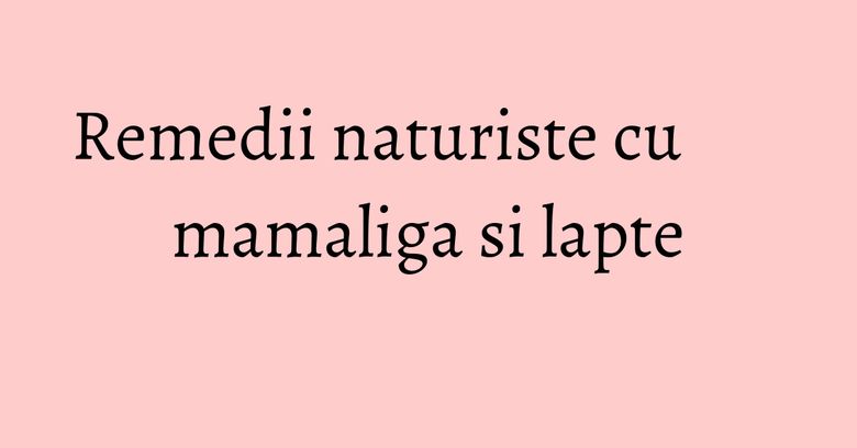 Remedii naturiste cu mamaliga si lapte Remedii naturiste cu mamaliga si lapte