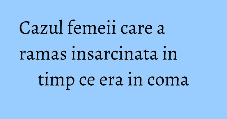 Cazul femeii care a ramas insarcinata in timp ce era in coma Cazul femeii care a ramas insarcinata in timp ce era in coma