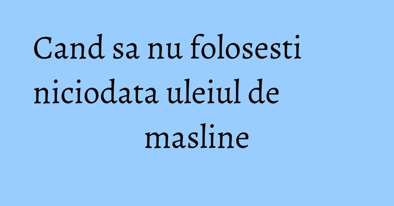 Cand sa nu folosesti niciodata uleiul de masline Cand sa nu folosesti niciodata uleiul de masline