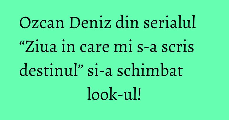 Ozcan Deniz din serialul “Ziua in care mi s-a scris destinul” si-a schimbat look-ul! Ozcan Deniz din serialul “Ziua in care mi s-a scris destinul” si-a schimbat look-ul!