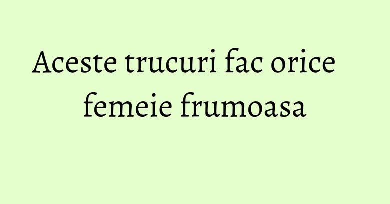 Aceste trucuri fac orice femeie frumoasa Aceste trucuri fac orice femeie frumoasa