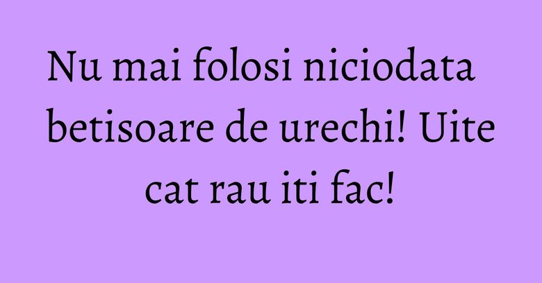 Nu mai folosi niciodata betisoare de urechi! Uite cat rau iti fac!