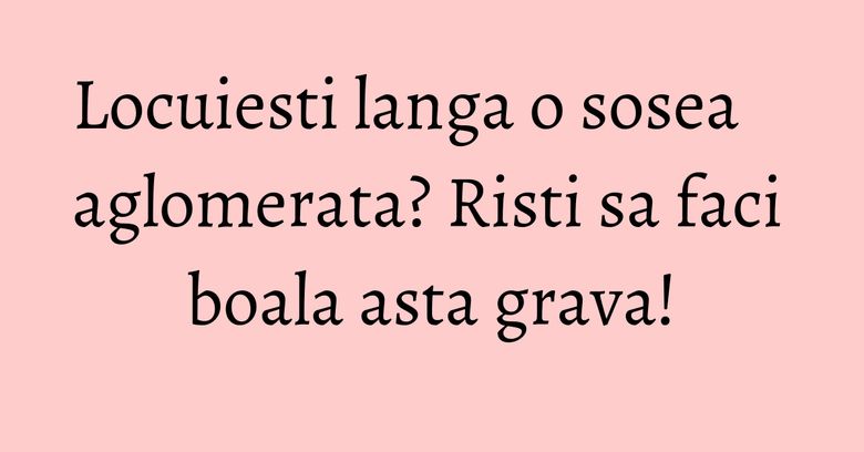 Locuiesti langa o sosea aglomerata? Risti sa faci boala asta grava!