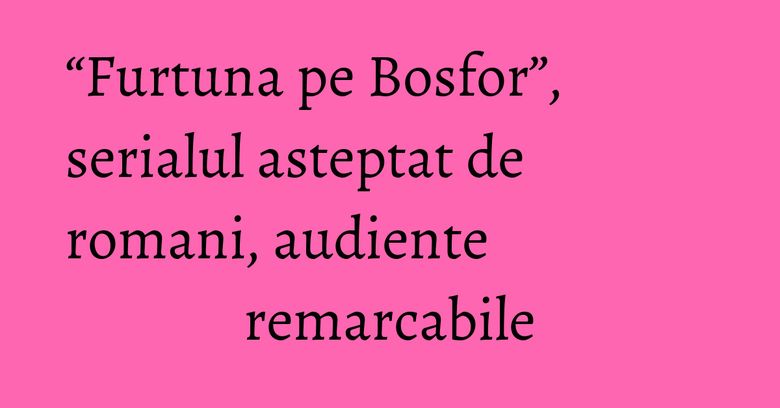 “Furtuna pe Bosfor”, serialul asteptat de romani, audiente remarcabile