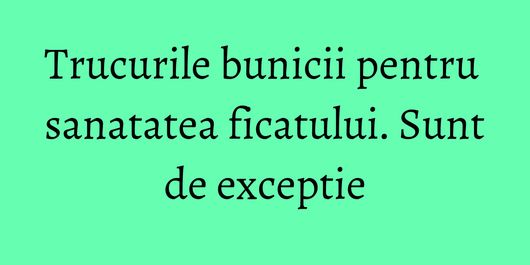 Trucurile bunicii pentru sanatatea ficatului. Sunt de exceptie