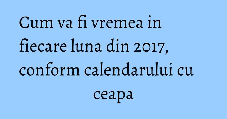 Cum va fi vremea in fiecare luna din 2017, conform calendarului cu ceapa Cum va fi vremea in fiecare luna din 2017, conform calendarului cu ceapa
