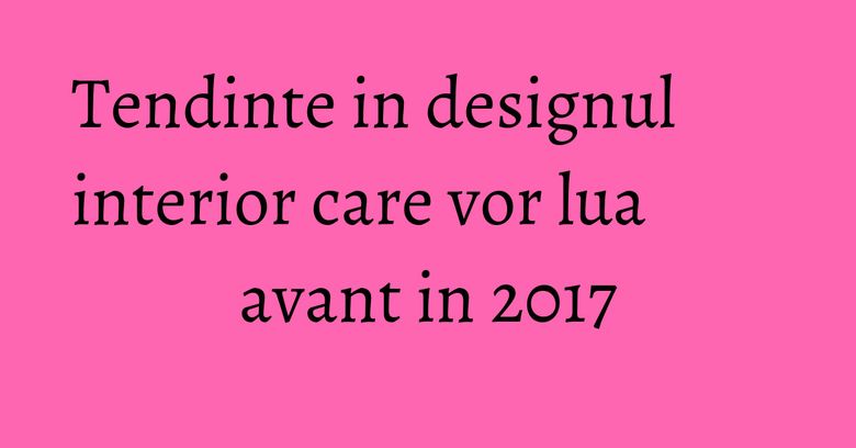 Tendinte in designul interior care vor lua avant in 2017 Tendinte in designul interior care vor lua avant in 2017