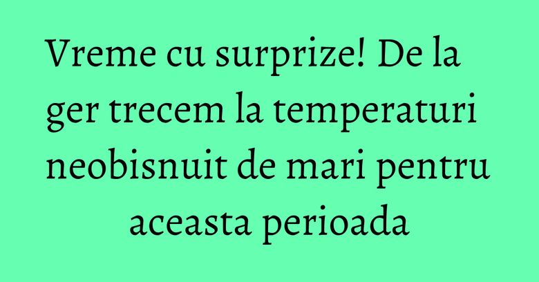 Vreme cu surprize! De la ger trecem la temperaturi neobisnuit de mari pentru aceasta perioada Vreme cu surprize! De la ger trecem la temperaturi neobisnuit de mari pentru aceasta perioada