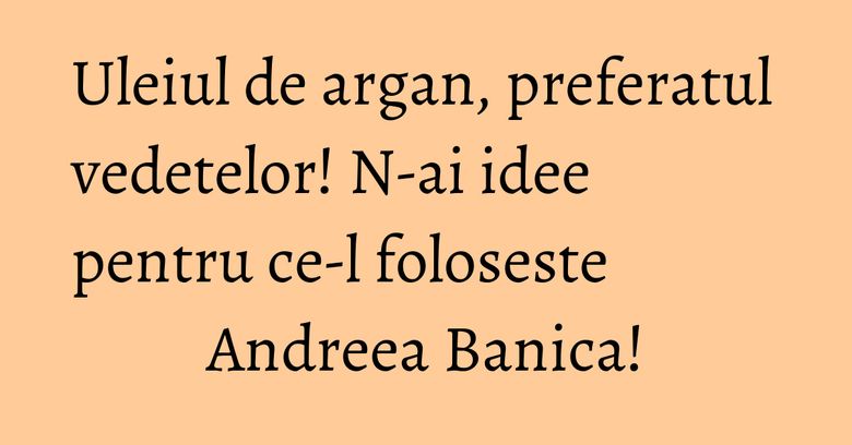 Uleiul de argan, preferatul vedetelor! N-ai idee pentru ce-l foloseste Andreea Banica!