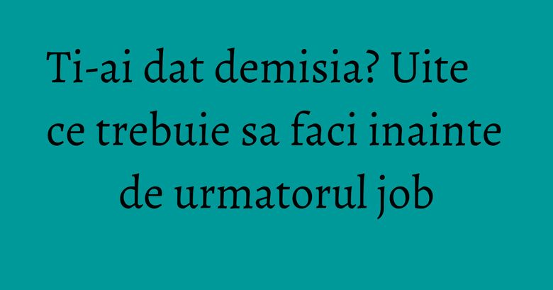 Ti-ai dat demisia? Uite ce trebuie sa faci inainte de urmatorul job Ti-ai dat demisia? Uite ce trebuie sa faci inainte de urmatorul job