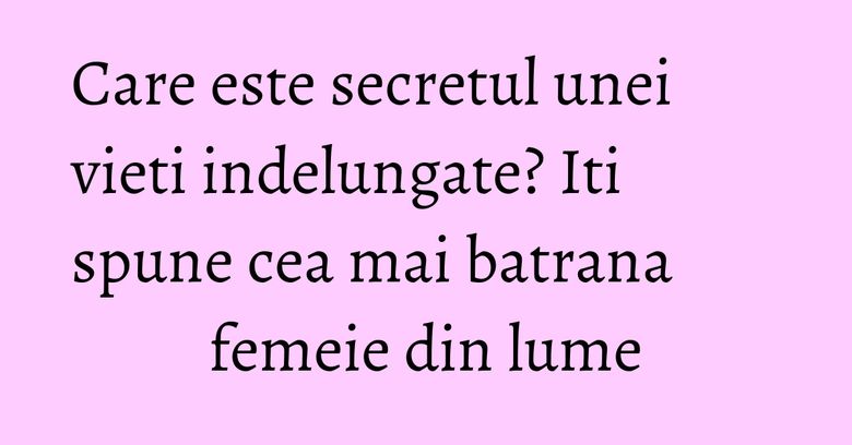 Care este secretul unei vieti indelungate? Iti spune cea mai batrana femeie din lume
