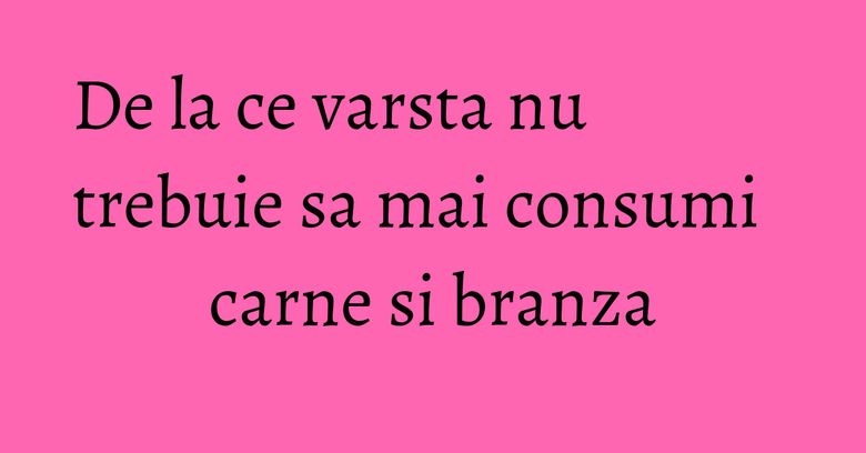 De la ce varsta nu trebuie sa mai consumi carne si branza
