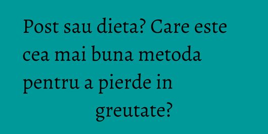 Post sau dieta? Care este cea mai buna metoda pentru a pierde in greutate?