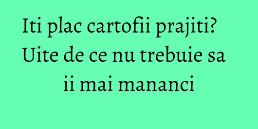 Iti plac cartofii prajiti? Uite de ce nu trebuie sa ii mai mananci