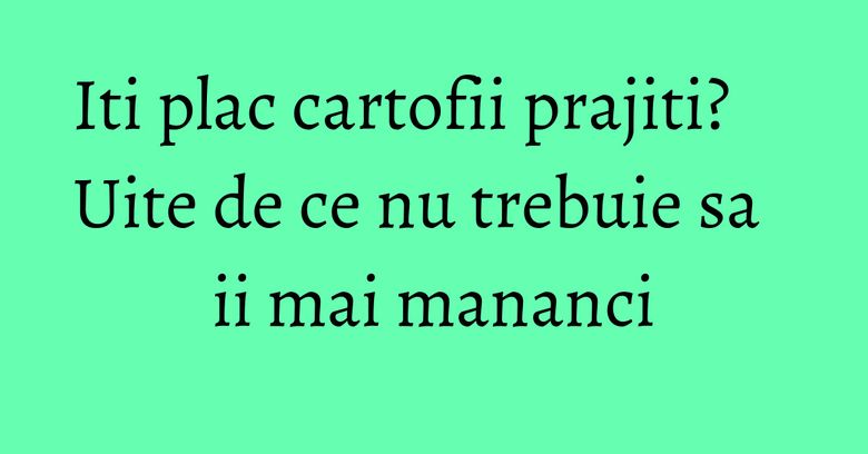 Iti plac cartofii prajiti? Uite de ce nu trebuie sa ii mai mananci